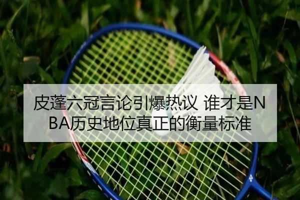 皮蓬六冠言论引爆热议 谁才是NBA历史地位真正的衡量标准